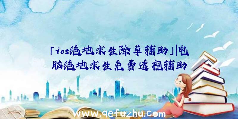 「ios绝地求生除草辅助」|电脑绝地求生免费透视辅助